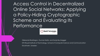 Access Control in Decentralized
Online Social Networks: Applying
a Policy-Hiding Cryptographic
Scheme and Evaluating Its
Performance
Oleksandr Bodriagov, Gunnar Kreitz, and Sonja Buchegger
KTH Royal Institute of Technology, School of Computer Science and Communication
Stockholm, Sweden
 