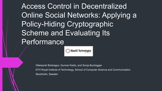 Access Control in Decentralized 
Online Social Networks: Applying a 
Policy-Hiding Cryptographic 
Scheme and Evaluating Its 
Performance 
Oleksandr Bodriagov, Gunnar Kreitz, and Sonja Buchegger 
KTH Royal Institute of Technology, School of Computer Science and Communication 
Stockholm, Sweden 
 