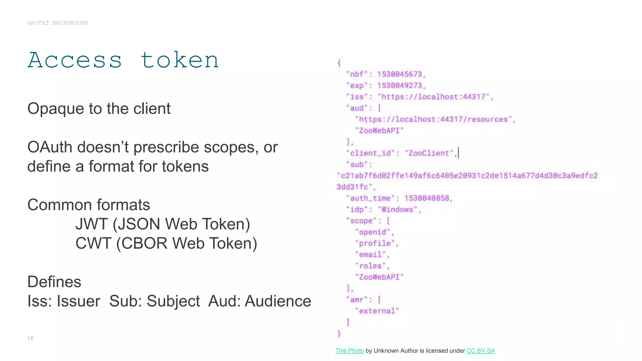 Access token
Opaque to the client
OAuth doesn’t prescribe scopes, or
define a format for tokens
Common formats
JWT (JSON Web Token)
CWT (CBOR Web Token)
Defines
Iss: Issuer Sub: Subject Aud: Audience
OAUTH2 BACKGROUND
10
This Photo by Unknown Author is licensed under CC BY-SA
 