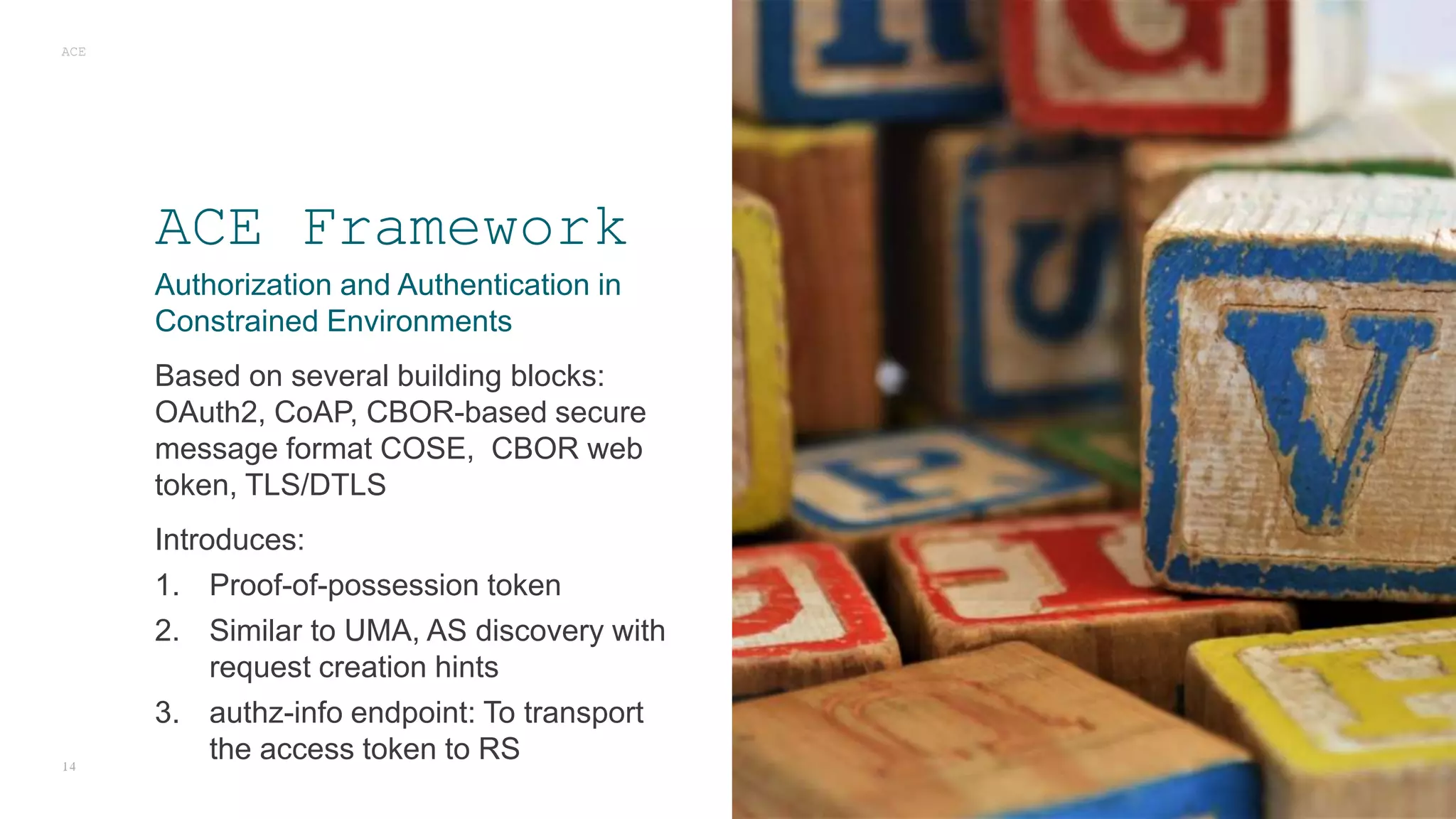 Authorization and Authentication in
Constrained Environments
Based on several building blocks:
OAuth2, CoAP, CBOR-based secure
message format COSE, CBOR web
token, TLS/DTLS
Introduces:
1. Proof-of-possession token
2. Similar to UMA, AS discovery with
request creation hints
3. authz-info endpoint: To transport
the access token to RS
ACE
14
ACE Framework
 