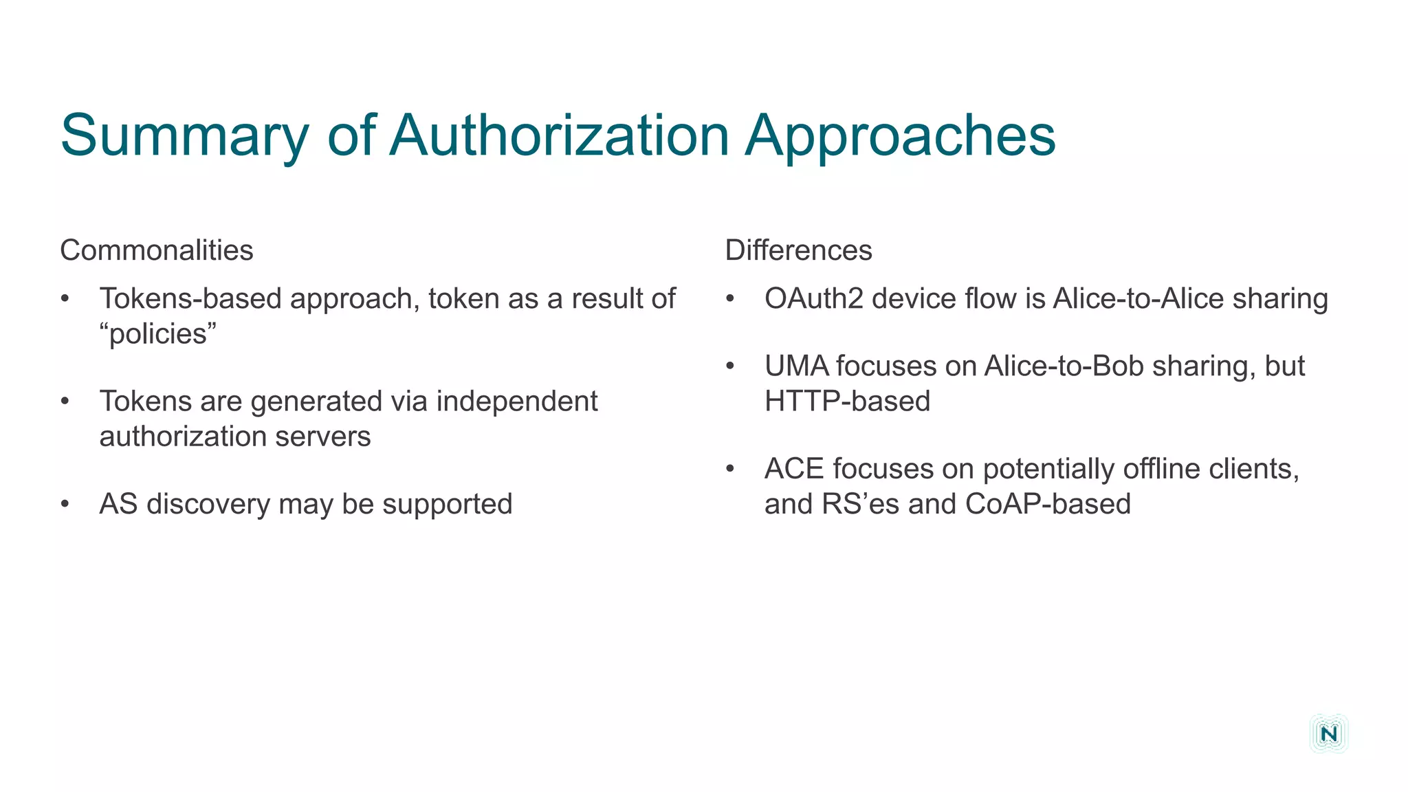 Summary of Authorization Approaches
• OAuth2 device flow is Alice-to-Alice sharing
• UMA focuses on Alice-to-Bob sharing, but
HTTP-based
• ACE focuses on potentially offline clients,
and RS’es and CoAP-based
• Tokens-based approach, token as a result of
“policies”
• Tokens are generated via independent
authorization servers
• AS discovery may be supported
NOMINET IOT PRIVACY
DifferencesCommonalities
 