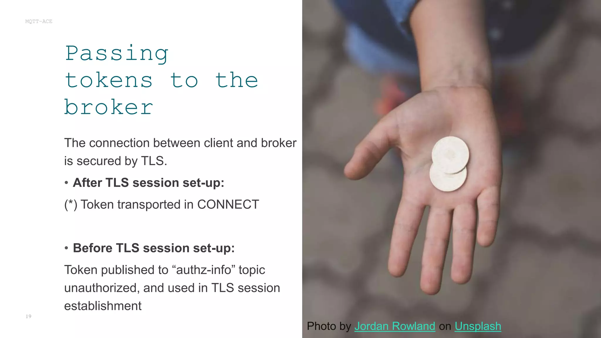 The connection between client and broker
is secured by TLS.
• After TLS session set-up:
(*) Token transported in CONNECT
• Before TLS session set-up:
Token published to “authz-info” topic
unauthorized, and used in TLS session
establishment
MQTT-ACE
19
Passing
tokens to the
broker
Photo by Jordan Rowland on Unsplash
 