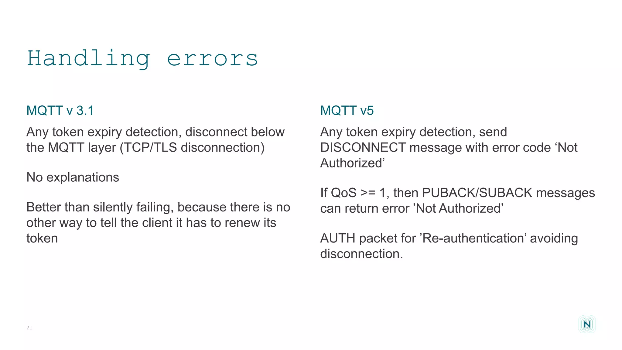 Handling errors
Any token expiry detection, send
DISCONNECT message with error code ‘Not
Authorized’
If QoS >= 1, then PUBACK/SUBACK messages
can return error ’Not Authorized’
AUTH packet for ’Re-authentication’ avoiding
disconnection.
Any token expiry detection, disconnect below
the MQTT layer (TCP/TLS disconnection)
No explanations
Better than silently failing, because there is no
other way to tell the client it has to renew its
token
21
MQTT v5MQTT v 3.1
 