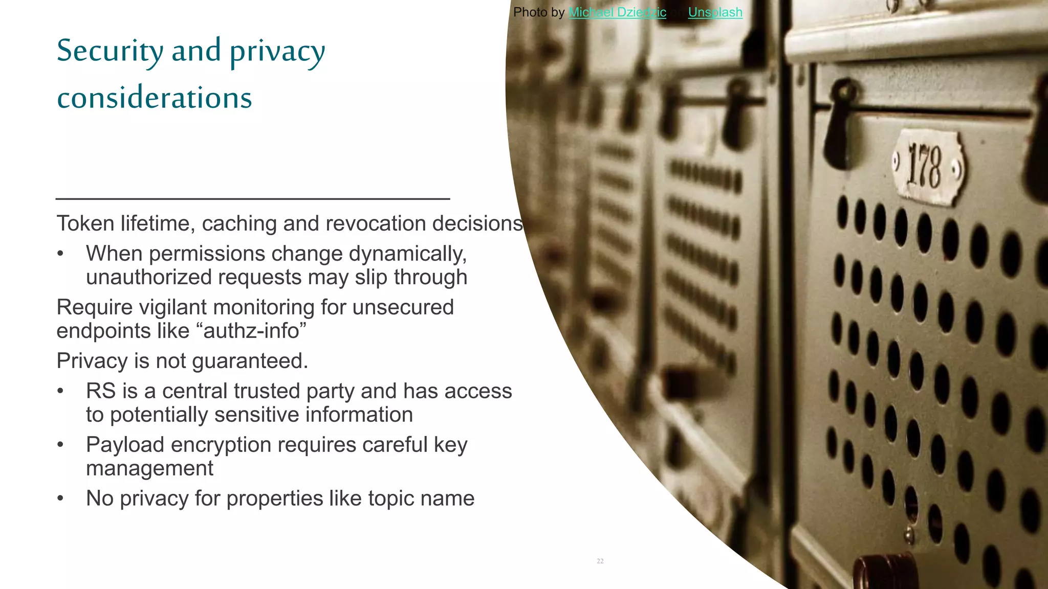 Security and privacy
considerations
Token lifetime, caching and revocation decisions
• When permissions change dynamically,
unauthorized requests may slip through
Require vigilant monitoring for unsecured
endpoints like “authz-info”
Privacy is not guaranteed.
• RS is a central trusted party and has access
to potentially sensitive information
• Payload encryption requires careful key
management
• No privacy for properties like topic name
22
Photo by Michael Dziedzic on Unsplash
 