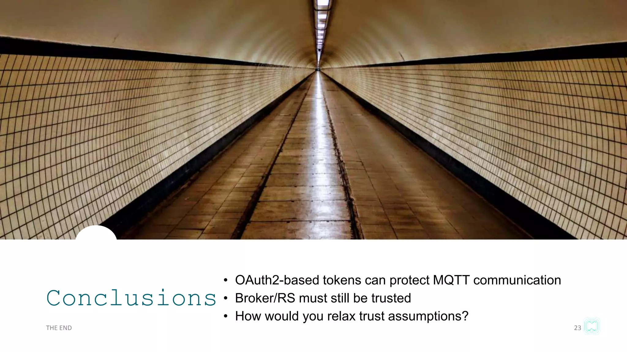 Conclusions
• OAuth2-based tokens can protect MQTT communication
• Broker/RS must still be trusted
• How would you relax trust assumptions?
THE END 23
 