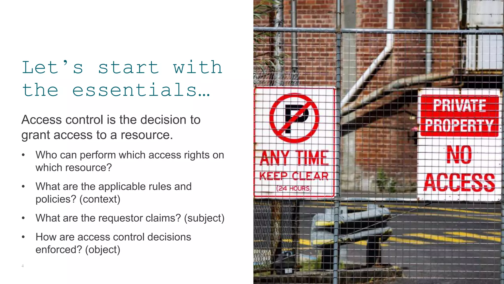 Access control is the decision to
grant access to a resource.
• Who can perform which access rights on
which resource?
• What are the applicable rules and
policies? (context)
• What are the requestor claims? (subject)
• How are access control decisions
enforced? (object)
4
Let’s start with
the essentials…
 