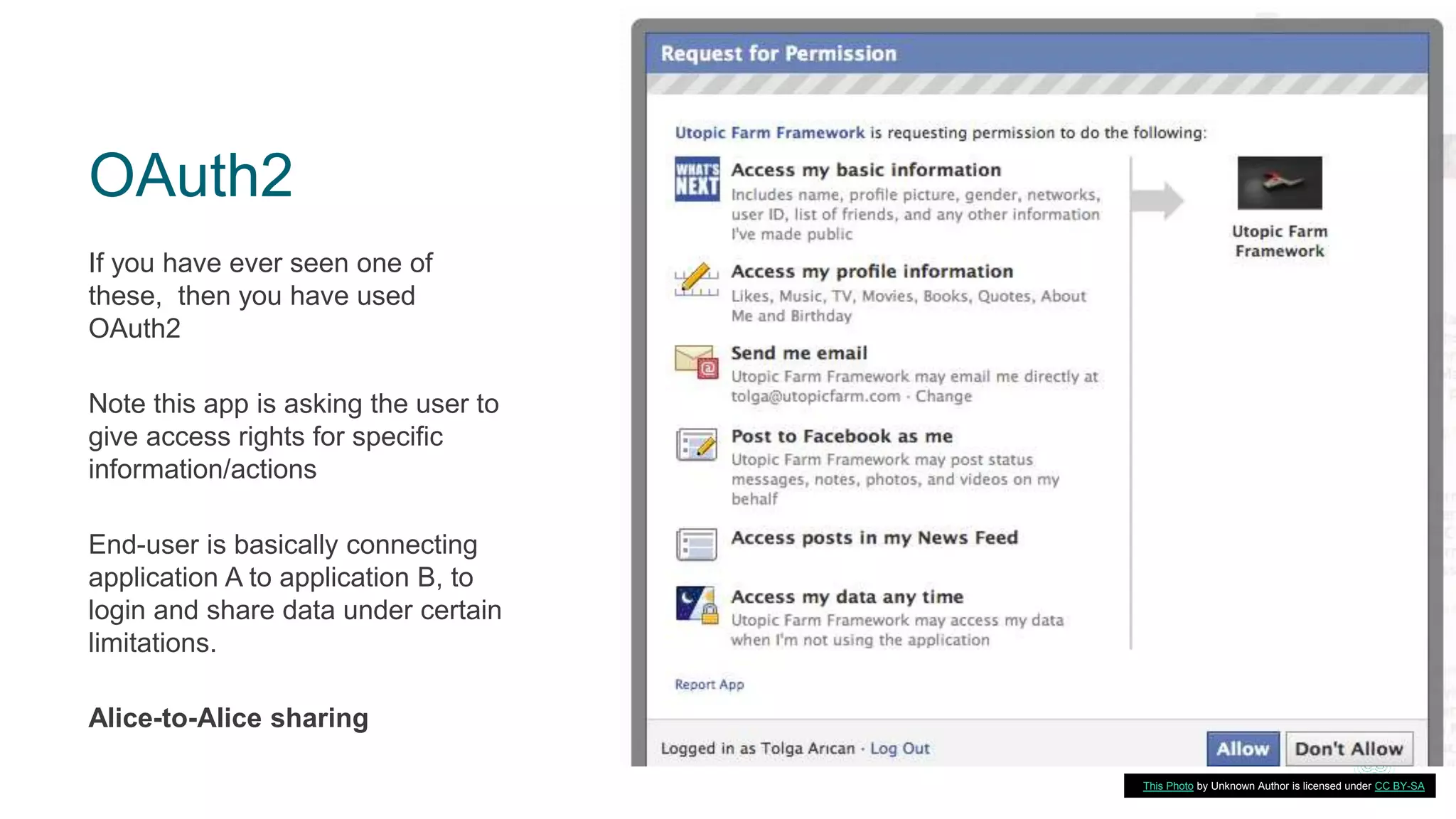 OAuth2
If you have ever seen one of
these, then you have used
OAuth2
Note this app is asking the user to
give access rights for specific
information/actions
End-user is basically connecting
application A to application B, to
login and share data under certain
limitations.
Alice-to-Alice sharing
7This Photo by Unknown Author is licensed under CC BY-SA
 