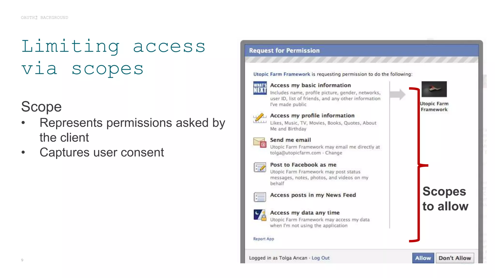 Limiting access
via scopes
Scope
• Represents permissions asked by
the client
• Captures user consent
OAUTH2 BACKGROUND
9
Scopes
to allow
 