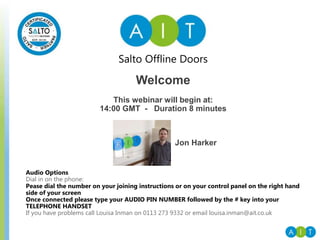 Salto Offline Doors
Audio Options
Dial in on the phone:
Pease dial the number on your joining instructions or on your control panel on the right hand
side of your screen
Once connected please type your AUDIO PIN NUMBER followed by the # key into your
TELEPHONE HANDSET
If you have problems call Louisa Inman on 0113 273 9332 or email louisa.inman@ait.co.uk
Welcome
This webinar will begin at:
14:00 GMT - Duration 8 minutes
Jon Harker
 
