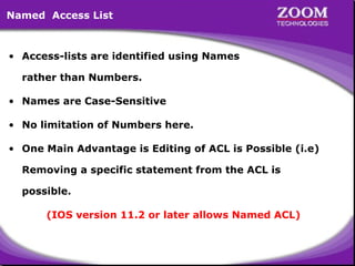 Named Access List

• Access-lists are identified using Names
rather than Numbers.
• Names are Case-Sensitive
• No limitation of Numbers here.
• One Main Advantage is Editing of ACL is Possible (i.e)
Removing a specific statement from the ACL is
possible.
(IOS version 11.2 or later allows Named ACL)

37

 
