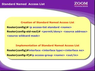 Standard Named Access List

Creation of Standard Named Access List
Creation of Standard Named Access List
Router(config)# ip access-list standard <name>
Router(config)# ip access-list standard <name>
Router(config-std-nacl)# <permit/deny> <source address>
Router(config-std-nacl)# <permit/deny> <source address>
<source wildcard mask>
<source wildcard mask>

Implementation of Standard Named Access List
Implementation of Standard Named Access List
Router(config)#interface <interface type><interface no>
Router(config)#interface <interface type><interface no>
Router(config-if)#ip access-group <name> <out/in>
Router(config-if)#ip access-group <name> <out/in>

38

 