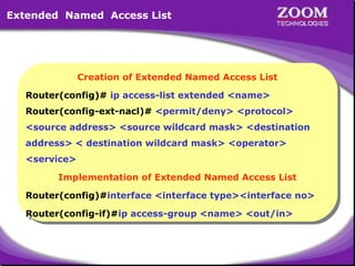 Extended Named Access List

Creation of Extended Named Access List
Creation of Extended Named Access List
Router(config)# ip access-list extended <name>
Router(config)# ip access-list extended <name>
Router(config-ext-nacl)# <permit/deny> <protocol>
Router(config-ext-nacl)# <permit/deny> <protocol>
<source address> <source wildcard mask> <destination
<source address> <source wildcard mask> <destination
address> < destination wildcard mask> <operator>
address> < destination wildcard mask> <operator>
<service>
<service>
Implementation of Extended Named Access List
Implementation of Extended Named Access List
Router(config)#interface <interface type><interface no>
Router(config)#interface <interface type><interface no>
Router(config-if)#ip access-group <name> <out/in>
Router(config-if)#ip access-group <name> <out/in>

39

 