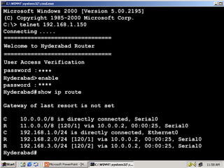 Microsoft Windows 2000 [Version 5.00.2195]
(C) Copyright 1985-2000 Microsoft Corp.
C:> telnet 192.168.1.150
Connecting .....
================================
Welcome to Hyderabad Router
================================
User Access Verification
password : ****
Hyderabad> enable
password : ****
Hyderabad# show ip route
Gateway of last resort is not set
C
10.0.0.0/8 is directly connected, Serial0
R
11.0.0.0/8 [120/1] via 10.0.0.2, 00:00:25, Serial0
C
192.168.1.0/24 is directly connected, Ethernet0
R
192.168.2.0/24 [120/1] via 10.0.0.2, 00:00:25, Serial0
R
192.168.3.0/24 [120/2] via 10.0.0.2, 00:00:25, Serial0
Hyderabad#

41

 
