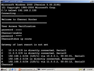 Microsoft Windows 2000 [Version 5.00.2195]
(C) Copyright 1985-2000 Microsoft Corp.
C:> telnet 192.168.2.150
Connecting .....
================================
Welcome to Chennai Router
================================
User Access Verification
password : ****
Chennai> enable
password : ****
Chennai# show ip route
Gateway of last resort is not set
C
10.0.0.0/8 is directly connected, Serial1
C
11.0.0.0/8 is directly connected, Serial0
R
192.168.1.0/24 [120/1] via 10.0.0.1, 00:00:01, Serial1
C
192.168.2.0/24 is directly connected, Ethernet0
R
192.168.3.0/24 [120/1] via 11.0.0.2, 00:00:12, Serial0
Chennai#

42

 