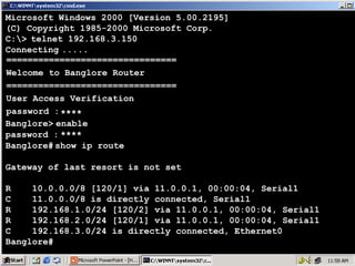 Microsoft Windows 2000 [Version 5.00.2195]
(C) Copyright 1985-2000 Microsoft Corp.
C:> telnet 192.168.3.150
Connecting .....
================================
Welcome to Banglore Router
================================
User Access Verification
password : ****
Banglore> enable
password : ****
Banglore# show ip route
Gateway of last resort is not set
R
10.0.0.0/8 [120/1] via 11.0.0.1, 00:00:04, Serial1
C
11.0.0.0/8 is directly connected, Serial1
R
192.168.1.0/24 [120/2] via 11.0.0.1, 00:00:04, Serial1
R
192.168.2.0/24 [120/1] via 11.0.0.1, 00:00:04, Serial1
C
192.168.3.0/24 is directly connected, Ethernet0
Banglore#

43

 