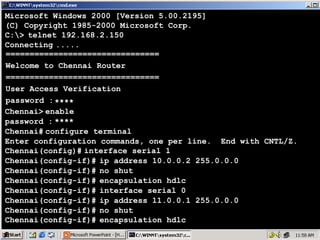 Microsoft Windows 2000 [Version 5.00.2195]
(C) Copyright 1985-2000 Microsoft Corp.
C:> telnet 192.168.2.150
Connecting .....
================================
Welcome to Chennai Router
================================
User Access Verification
password : ****
Chennai> enable
password : ****
Chennai# configure terminal
Enter configuration commands, one per line. End with CNTL/Z.
Chennai(config)# interface serial 1
Chennai(config-if)# ip address 10.0.0.2 255.0.0.0
Chennai(config-if)# no shut
Chennai(config-if)# encapsulation hdlc
Chennai(config-if)# interface serial 0
Chennai(config-if)# ip address 11.0.0.1 255.0.0.0
Chennai(config-if)# no shut
Chennai(config-if)# encapsulation hdlc

44

 
