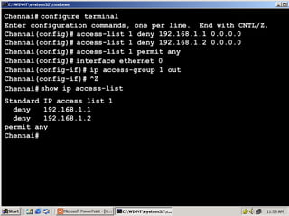 Chennai# configure terminal
Enter configuration commands, one per line. End with CNTL/Z.
Chennai(config)# access-list 1 deny 192.168.1.1 0.0.0.0
Chennai(config)# access-list 1 deny 192.168.1.2 0.0.0.0
Chennai(config)# access-list 1 permit any
Chennai(config)# interface ethernet 0
Chennai(config-if)# ip access-group 1 out
Chennai(config-if)# ^Z
Chennai# show ip access-list
Standard IP access list 1
deny
192.168.1.1
deny
192.168.1.2
permit any
Chennai#

46

 