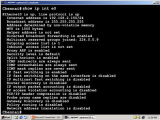 Chennai# show ip int e0
Ethernet0 is up, line protocol is up
Internet address is 192.168.2.150/24
Broadcast address is 255.255.255.255
Address determined by non-volatile memory
MTU is 1500 bytes
Helper address is not set
Directed broadcast forwarding is enabled
Multicast reserved groups joined: 224.0.0.9
Outgoing access list is 1
Inbound access list is not set
Proxy ARP is enabled
Security level is default
Split horizon is enabled
ICMP redirects are always sent
ICMP unreachables are always sent
ICMP mask replies are never sent
IP fast switching is enabled
IP fast switching on the same interface is disabled
IP multicast fast switching is disabled
Router Discovery is disabled
IP output packet accounting is disabled
IP access violation accounting is disabled
TCP/IP header compression is disabled
Probe proxy name replies are disabled
Gateway Discovery is disabled
Policy routing is disabled
Network address translation is disabled

Chennai#

47

 