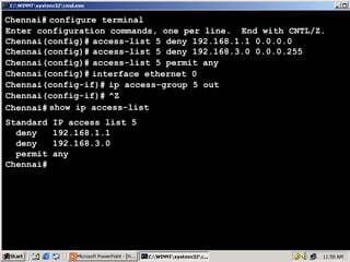 Chennai# configure terminal
Enter configuration commands, one per line. End with CNTL/Z.
Chennai(config)# access-list 5 deny 192.168.1.1 0.0.0.0
Chennai(config)# access-list 5 deny 192.168.3.0 0.0.0.255
Chennai(config)# access-list 5 permit any
Chennai(config)# interface ethernet 0
Chennai(config-if)# ip access-group 5 out
Chennai(config-if)# ^Z
Chennai# show ip access-list
Standard
deny
deny
permit
Chennai#

IP access list 5
192.168.1.1
192.168.3.0
any

48

 