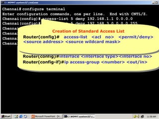 Chennai# configure terminal
Enter configuration commands, one per line. End with CNTL/Z.
Chennai(config)# access-list 5 deny 192.168.1.1 0.0.0.0
Chennai(config)# access-list 5 deny 192.168.3.0 0.0.0.255
Chennai(config)# access-list 5 permit any
Creation of Standard Access List
Creation of Standard Access List
Chennai(config)# interface ethernet 0
Router(config)# access-list out
Chennai(config-if)# ip access-group 5 <acl no> <permit/deny>
Router(config)# access-list <acl no> <permit/deny>
<source address> <source wildcard mask>
<source address> <source wildcard mask>
Chennai(config-if)#
Implementation of Standard Access List
Implementation of Standard Access List
Router(config)#interface <interface type><interface no>
Router(config)#interface <interface type><interface no>
Router(config-if)#ip access-group <number> <out/in>
Router(config-if)#ip access-group <number> <out/in>

50

 