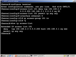 Chennai# configure terminal
Enter configuration commands, one per line. End with CNTL/Z.
Chennai(config)# access-list 101 deny tcp 192.168.2.0
0.0.0.255 192.168.3.1 0.0.0.0 eq 80
Chennai(config)# access-list 101 permit ip any any
Chennai(config)# interface ethernet 0
Chennai(config-if)# ip access-group 101 in
Chennai(config-if)# ^Z
Chennai# show ip access-list
Extended IP access list 101
deny
tcp 192.168.2.0 0.0.0.255 host 192.168.3.1 eq www
permit ip any any
Chennai#

52

 