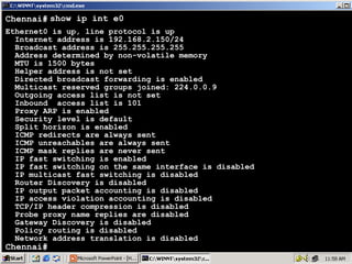 Chennai# show ip int e0
Ethernet0 is up, line protocol is up
Internet address is 192.168.2.150/24
Broadcast address is 255.255.255.255
Address determined by non-volatile memory
MTU is 1500 bytes
Helper address is not set
Directed broadcast forwarding is enabled
Multicast reserved groups joined: 224.0.0.9
Outgoing access list is not set
Inbound access list is 101
Proxy ARP is enabled
Security level is default
Split horizon is enabled
ICMP redirects are always sent
ICMP unreachables are always sent
ICMP mask replies are never sent
IP fast switching is enabled
IP fast switching on the same interface is disabled
IP multicast fast switching is disabled
Router Discovery is disabled
IP output packet accounting is disabled
IP access violation accounting is disabled
TCP/IP header compression is disabled
Probe proxy name replies are disabled
Gateway Discovery is disabled
Policy routing is disabled
Network address translation is disabled

Chennai#

53

 