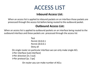 Inbound Access List:
When an access list is applied to inbound packets on an interface those packets are
processed through the access list before being routed to the outbound packet.
Outbound Access List:
When an access list is applied to outbound packets on an interface being routed to the
outbound interface and those packets are processed through the access list
ACCESS LIST
Test
Permit 10.0.0.1
Permit 20.0.0.1
Deny all
On single router on particular interface we can only make single ACL
Per interface [sub interface]
Per direction [in / out]
Per protocol [ip / ipx]
On router you can make number of ACLs
 