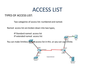 ACCESS LIST
TYPES OF ACCESS LIST:
Two categories of access list: numbered and named.
Named access list are broken down into two types,
IP Standard named access list
IP extended named access list
You can make limitless named access list in this .or you can say infinite.
 