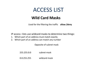 ACCESS LIST
Wild Card Masks
IP access –lists use wildcard masks to determine two things:
1. Which part of an address must match exactly
2. Which part of an address can match any number
Used for the filtering the traffic allow /deny
Opposite of subnet mask
255.255.0.0 subnet mask
0.0.255.255 wildcard mask
 
