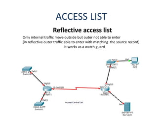 ACCESS LIST
Reflective access list
Only internal traffic move outside but outer not able to enter
[in reflective outer traffic able to enter with matching the source record]
It works as a watch guard
 