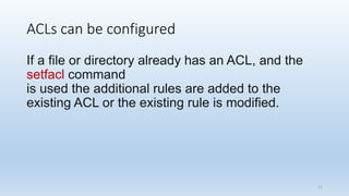 ACLs can be configured
If a file or directory already has an ACL, and the
setfacl command
is used the additional rules are added to the
existing ACL or the existing rule is modified.
11
 