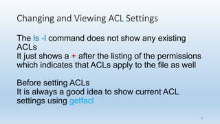 Changing and Viewing ACL Settings
The ls -l command does not show any existing
ACLs
It just shows a + after the listing of the permissions
which indicates that ACLs apply to the file as well
Before setting ACLs
It is always a good idea to show current ACL
settings using getfacl
13
 