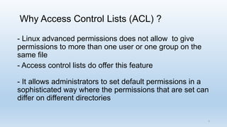 Why Access Control Lists (ACL) ?
- Linux advanced permissions does not allow to give
permissions to more than one user or one group on the
same file
- Access control lists do offer this feature
- It allows administrators to set default permissions in a
sophisticated way where the permissions that are set can
differ on different directories
3
 
