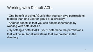 Working with Default ACLs
- One benefit of using ACLs is that you can give permissions
to more than one user or group at a directory
- Another benefit is that you can enable inheritance by
working with default ACLs
- By setting a default ACL, you’ll determine the permissions
that will be set for all new items that are created in the
directory
36
 