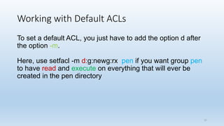 Working with Default ACLs
To set a default ACL, you just have to add the option d after
the option -m.
Here, use setfacl -m d:g:newg:rx pen if you want group pen
to have read and execute on everything that will ever be
created in the pen directory
37
 