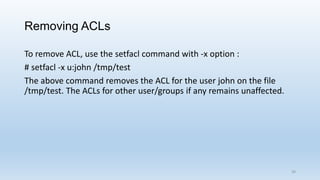 Removing ACLs
To remove ACL, use the setfacl command with -x option :
# setfacl -x u:john /tmp/test
The above command removes the ACL for the user john on the file
/tmp/test. The ACLs for other user/groups if any remains unaffected.
39
 