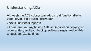 Understanding ACLs
Although the ACL subsystem adds great functionality to
your server, there is one drawback
- Not all utilities support it
- Therefore, you might lose ACL settings when copying or
moving files, and your backup software might not be able
to back up ACL settings
4
 