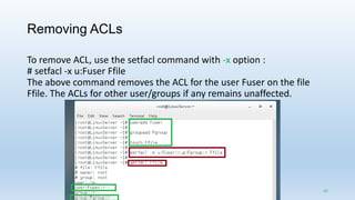 Removing ACLs
To remove ACL, use the setfacl command with -x option :
# setfacl -x u:Fuser Ffile
The above command removes the ACL for the user Fuser on the file
Ffile. The ACLs for other user/groups if any remains unaffected.
40
 
