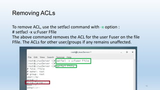 Removing ACLs
To remove ACL, use the setfacl command with -x option :
# setfacl -x u:Fuser Ffile
The above command removes the ACL for the user Fuser on the file
Ffile. The ACLs for other user/groups if any remains unaffected.
41
 