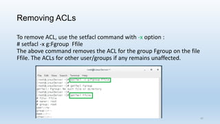 Removing ACLs
To remove ACL, use the setfacl command with -x option :
# setfacl -x g:Fgroup Ffile
The above command removes the ACL for the group Fgroup on the file
Ffile. The ACLs for other user/groups if any remains unaffected.
42
 