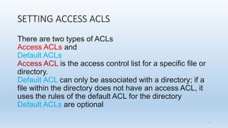 SETTING ACCESS ACLS
There are two types of ACLs
Access ACLs and
Default ACLs
Access ACL is the access control list for a specific file or
directory.
Default ACL can only be associated with a directory; if a
file within the directory does not have an access ACL, it
uses the rules of the default ACL for the directory
Default ACLs are optional
5
 