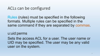 ACLs can be configured
Rules (rules) must be specified in the following
formats. Multiple rules can be specified in the
same command if they are separated by commas.
u:uid:perms
Sets the access ACL for a user. The user name or
UID may be specified. The user may be any valid
user on the system.
8
 