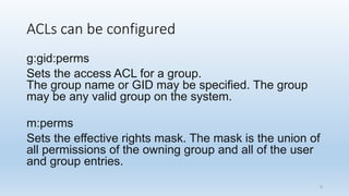 ACLs can be configured
g:gid:perms
Sets the access ACL for a group.
The group name or GID may be specified. The group
may be any valid group on the system.
m:perms
Sets the effective rights mask. The mask is the union of
all permissions of the owning group and all of the user
and group entries.
9
 