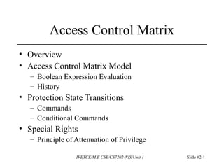 IFETCE/M.E CSE/CS7202-NIS/Unit 1 Slide #2-1
Access Control Matrix
• Overview
• Access Control Matrix Model
– Boolean Expression Evaluation
– History
• Protection State Transitions
– Commands
– Conditional Commands
• Special Rights
– Principle of Attenuation of Privilege
 
