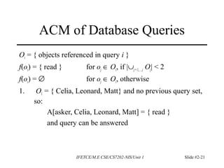 IFETCE/M.E CSE/CS7202-NIS/Unit 1 Slide #2-21
ACM of Database Queries
Oi = { objects referenced in query i }
f(oi) = { read } for oj ∈ Oi, if |∪j =1,…,i Oj| < 2
f(oi) = ∅ for oj ∈ Oi, otherwise
1. O1 = { Celia, Leonard, Matt} and no previous query set,
so:
A[asker, Celia, Leonard, Matt] = { read }
and query can be answered
 