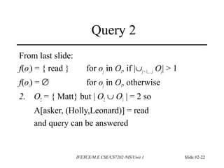 IFETCE/M.E CSE/CS7202-NIS/Unit 1 Slide #2-22
Query 2
From last slide:
f(oi) = { read } for oj in Oi, if |∪j =1,…,i Oj| > 1
f(oi) = ∅ for oj in Oi, otherwise
2. O2 = { Matt} but | O2 ∪ O1 | = 2 so
A[asker, (Holly,Leonard)] = read
and query can be answered
 