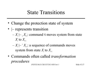 IFETCE/M.E CSE/CS7202-NIS/Unit 1 Slide #2-27
State Transitions
• Change the protection state of system
• |– represents transition
– Xi |– τ Xi+1: command τ moves system from state
Xi to Xi+1
– Xi |– *
Xi+1: a sequence of commands moves
system from state Xi to Xi+1
• Commands often called transformation
procedures
 