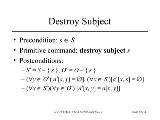 IFETCE/M.E CSE/CS7202-NIS/Unit 1 Slide #2-34
Destroy Subject
• Precondition: s ∈ S
• Primitive command: destroy subject s
• Postconditions:
– S′ = S – { s }, O′ = O – { s }
– (∀y ∈ O′)[a′[s, y] = ∅], (∀x ∈ S′)[a´[x, s] = ∅]
– (∀x ∈ S′)(∀y ∈ O′) [a′[x, y] = a[x, y]]
 