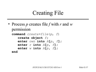 IFETCE/M.E CSE/CS7202-NIS/Unit 1 Slide #2-37
Creating File
• Process p creates file f with r and w
permission
command create•file(p, f)
create object f;
enter own into A[p, f];
enter r into A[p, f];
enter w into A[p, f];
end
 