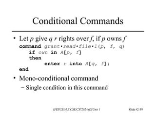 IFETCE/M.E CSE/CS7202-NIS/Unit 1 Slide #2-39
Conditional Commands
• Let p give q r rights over f, if p owns f
command grant•read•file•1(p, f, q)
if own in A[p, f]
then
enter r into A[q, f];
end
• Mono-conditional command
– Single condition in this command
 